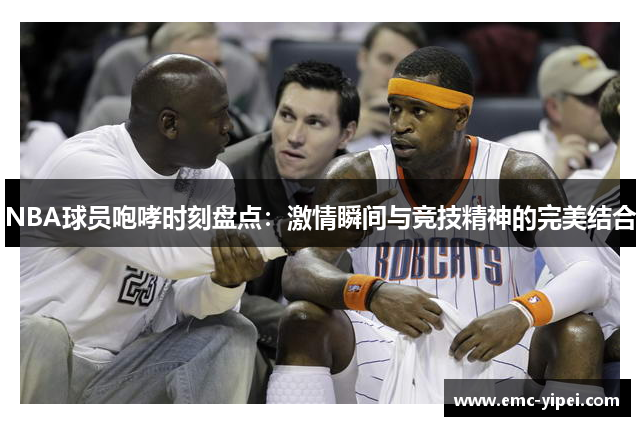 NBA球员咆哮时刻盘点：激情瞬间与竞技精神的完美结合