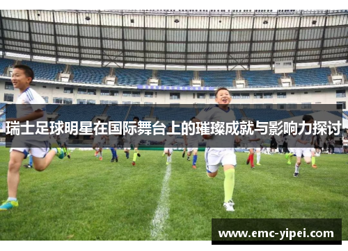 瑞士足球明星在国际舞台上的璀璨成就与影响力探讨