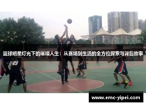 篮球明星灯光下的璀璨人生：从赛场到生活的全方位探索与背后故事