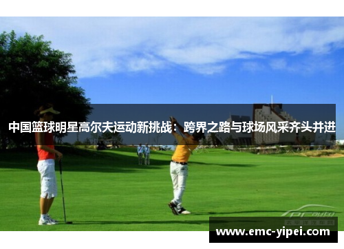 中国篮球明星高尔夫运动新挑战：跨界之路与球场风采齐头并进
